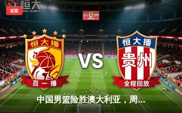 中国男篮险胜澳大利亚，周琦砍28分14篮板率队加时逆转